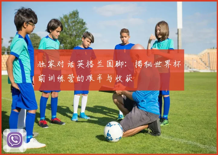 独家对话英格兰国脚：揭秘世界杯前训练营的艰辛与收获